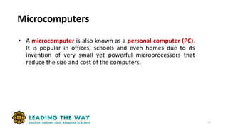 Microcomputers
• A microcomputer is also known as a personal computer (PC).
It is popular in offices, schools and even homes due to its
invention of very small yet powerful microprocessors that
reduce the size and cost of the computers.
12
 