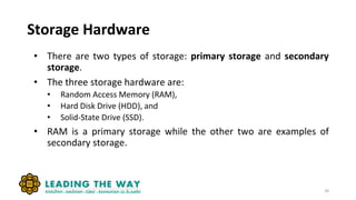 Storage Hardware
• There are two types of storage: primary storage and secondary
storage.
• The three storage hardware are:
• Random Access Memory (RAM),
• Hard Disk Drive (HDD), and
• Solid-State Drive (SSD).
• RAM is a primary storage while the other two are examples of
secondary storage.
28
 