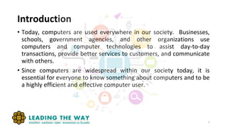 Introduction
3
• Today, computers are used everywhere in our society. Businesses,
schools, government agencies, and other organizations use
computers and computer technologies to assist day-to-day
transactions, provide better services to customers, and communicate
with others.
• Since computers are widespread within our society today, it is
essential for everyone to know something about computers and to be
a highly efficient and effective computer user.
 