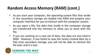 Random Access Memory (RAM) (cont.)
33
• As you start your computer, the operating system files that reside
in the secondary storage are loaded into RAM and prepare your
computer interface for you to interact with the computer system.
• As you open a file, the data that reside in the computer storage
are transferred into the memory to allow you to work with the
file.
• If you are working on a new set of data, the data are also held in
RAM. However, if you failed to save the newly created data (as a
file) onto secondary storage, you will not be able to retrieve the
file later and it is lost.
 