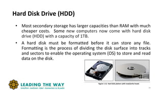 Hard Disk Drive (HDD)
• Most secondary storage has larger capacities than RAM with much
cheaper costs. Some new computers now come with hard disk
drive (HDD) with a capacity of 1TB.
• A hard disk must be formatted before it can store any file.
Formatting is the process of dividing the disk surface into tracks
and sectors to enable the operating system (OS) to store and read
data on the disk.
34
 