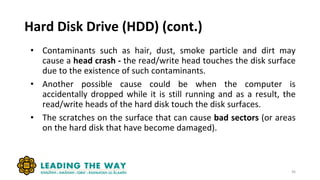 Hard Disk Drive (HDD) (cont.)
• Contaminants such as hair, dust, smoke particle and dirt may
cause a head crash - the read/write head touches the disk surface
due to the existence of such contaminants.
• Another possible cause could be when the computer is
accidentally dropped while it is still running and as a result, the
read/write heads of the hard disk touch the disk surfaces.
• The scratches on the surface that can cause bad sectors (or areas
on the hard disk that have become damaged).
36
 