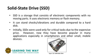 Solid-State Drive (SSD)
• SSD is a storage that consists of electronic components with no
moving parts. It uses electronic memory or flash memory.
• It can stand shocks/vibrations and durable compared to a hard
disk.
• Initially, SSDs were used only for critical tasks due to the expensive
price. However, now they have become popular in many
applications especially in smartphones and other small, mobile
devices.
37
 