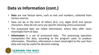 Data vs Information (cont.)
• Data are raw factual items, such as text and numbers, collected from
various sources.
• Data can be in the form of letters (A-Z, a-z), digits (0-9) and special
characters. Data do not carry any specific meaning unless processed.
• The processed data are called information, where they offer more
meaningful form of data.
• Information is a set of processed data. The processing operation
manipulates the data, according to the program used, to produce
information. Therefore, information is more meaningful to the user than
data and may be useful for decision-making.
39
 