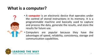What is a computer?
4
• A computer is an electronic device that operates under
the control of stored instructions in its memory. It is a
programmable machine and basically used to capture
and process the data, generate the results, and store the
results for future use.
• Computers are popular because they have the
advantages of speed, reliability, consistency, storage and
communication capabilities.
 
