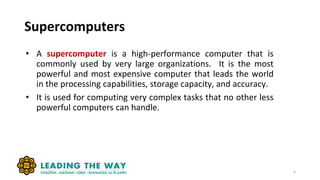 Supercomputers
• A supercomputer is a high-performance computer that is
commonly used by very large organizations. It is the most
powerful and most expensive computer that leads the world
in the processing capabilities, storage capacity, and accuracy.
• It is used for computing very complex tasks that no other less
powerful computers can handle.
6
 