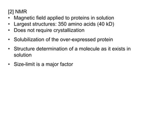 [2] NMR
• Magnetic field applied to proteins in solution
• Largest structures: 350 amino acids (40 kD)
• Does not require crystallization
• Solubilization of the over-expressed protein
• Structure determination of a molecule as it exists in
solution
• Size-limit is a major factor
 