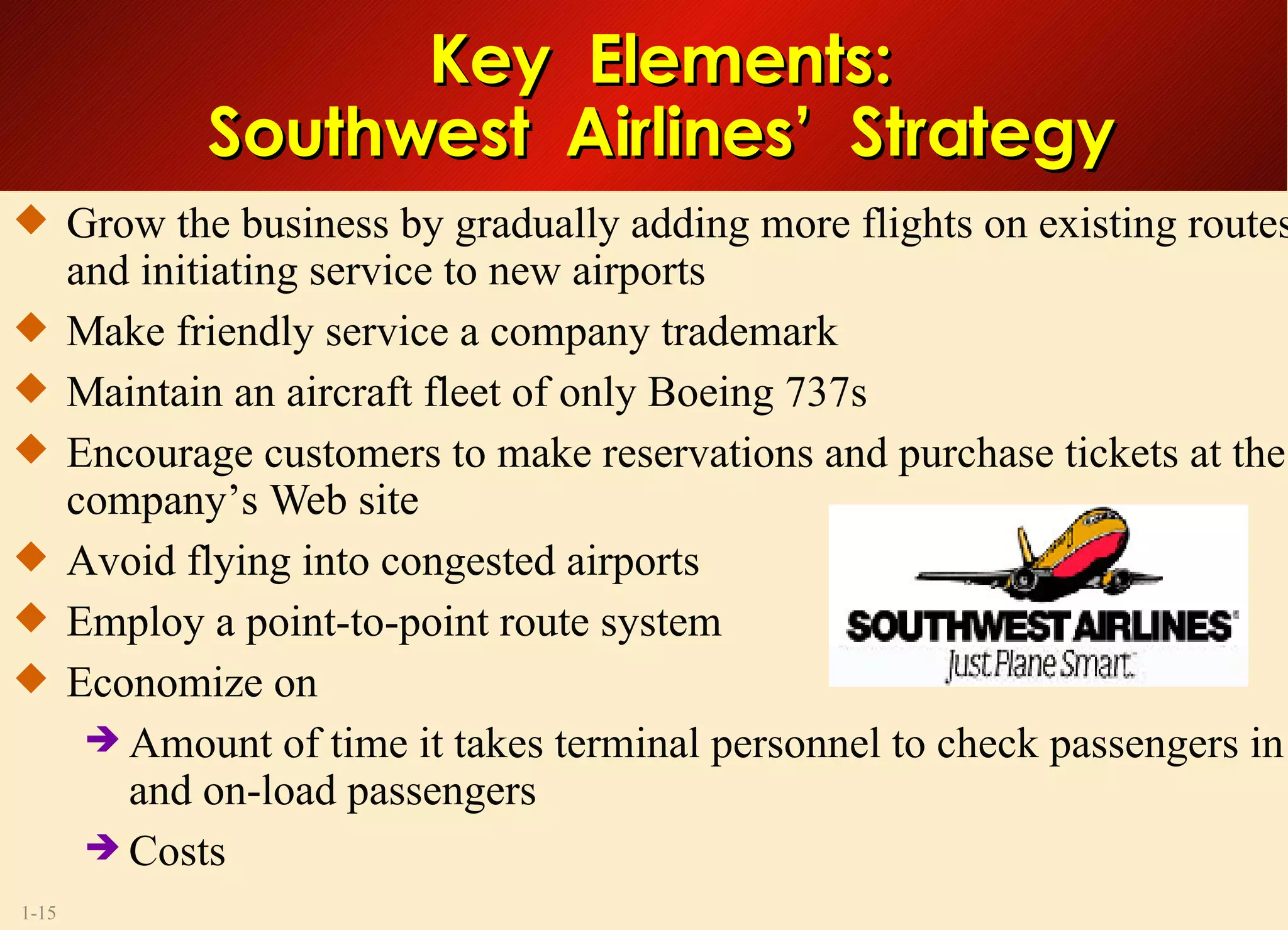 Key  Elements: Southwest  Airlines’  Strategy Grow the business by gradually adding more flights on existing routes and initiating service to new airports Make friendly service a company trademark Maintain an aircraft fleet of only Boeing 737s Encourage customers to make reservations and purchase tickets at the company’s Web site Avoid flying into congested airports Employ a point-to-point route system Economize on Amount of time it takes terminal personnel to check passengers in and on-load passengers Costs 