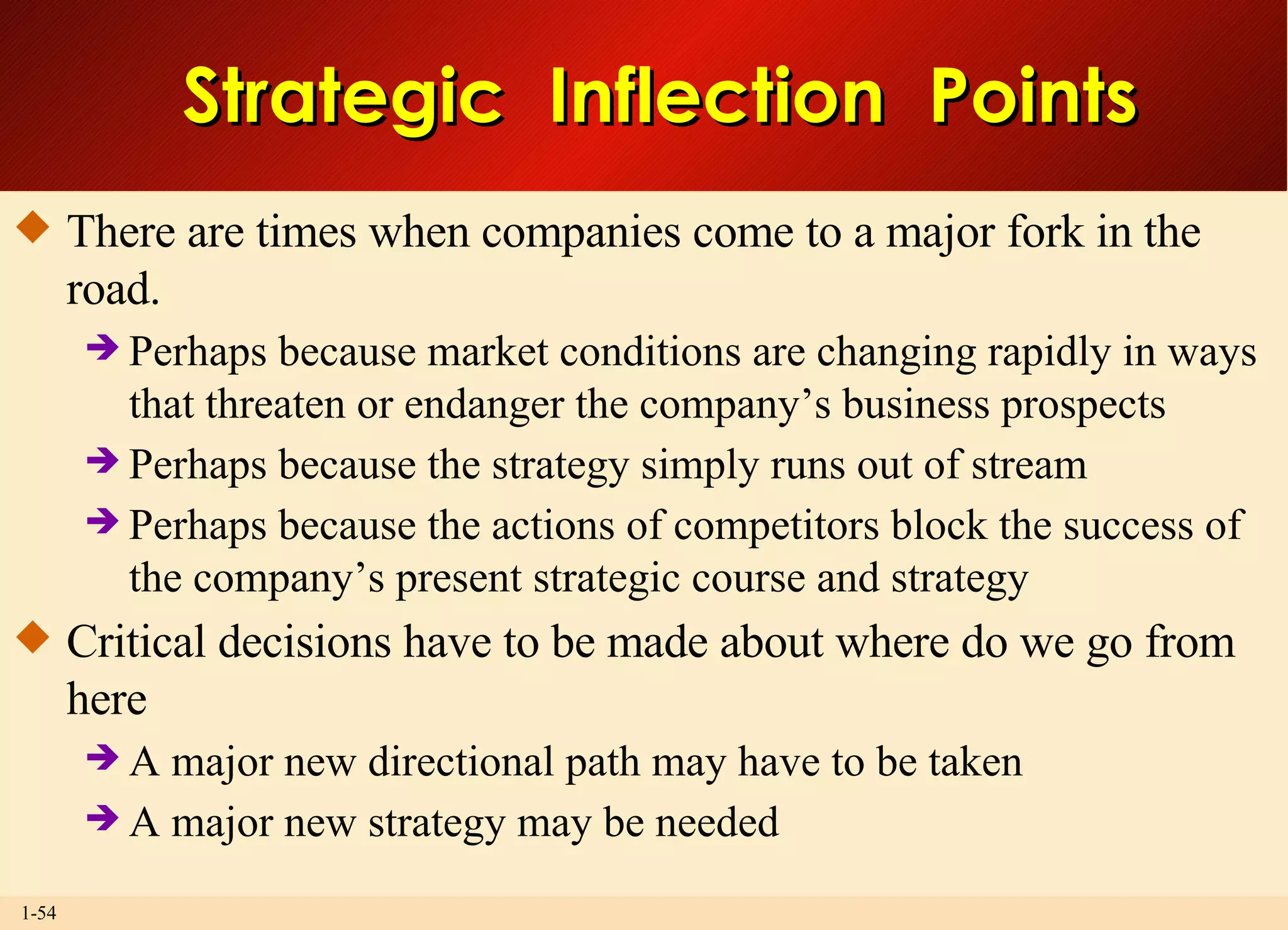 Strategic  Inflection  Points There are times when companies come to a major fork in the road. Perhaps because market conditions are changing rapidly in ways that threaten or endanger the company’s business prospects Perhaps because the strategy simply runs out of stream Perhaps because the actions of competitors block the success of the company’s present strategic course and strategy Critical decisions have to be made about where do we go from here A major new directional path may have to be taken A major new strategy may be needed 