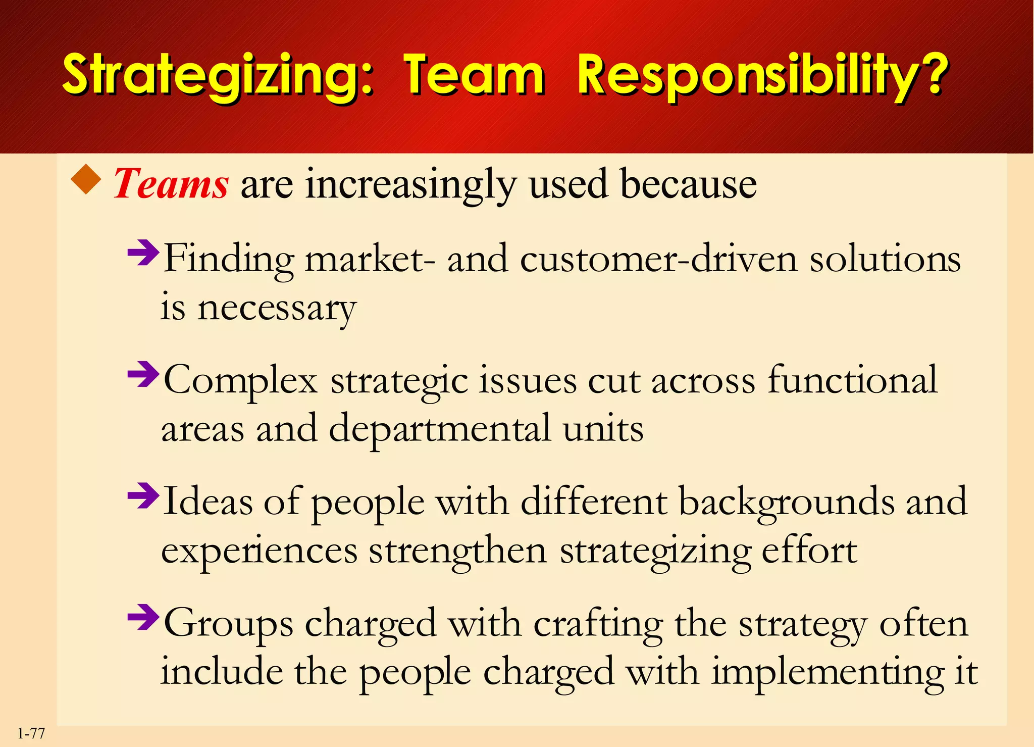 Strategizing:  Team  Responsibility? Teams  are increasingly used because Finding market- and customer-driven solutions is necessary  Complex strategic issues cut across functional areas and departmental units Ideas of people with different backgrounds and experiences strengthen strategizing effort Groups charged with crafting the strategy often include the people charged with implementing it 