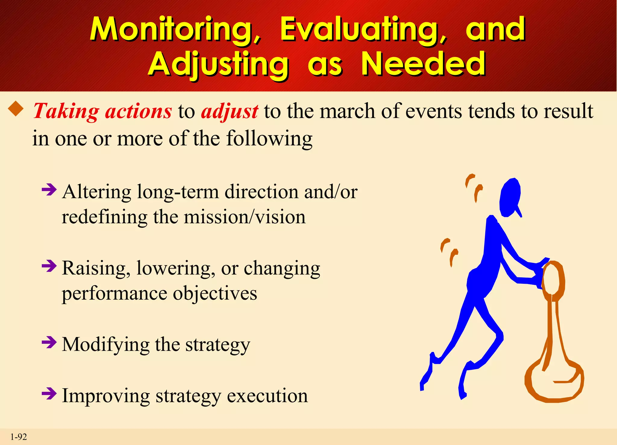 Monitoring,  Evaluating,  and  Adjusting  as  Needed Taking actions  to  adjust  to the march of events tends to result in one or more of the following Altering long-term direction and/or redefining the mission/vision Raising, lowering, or changing performance objectives Modifying the strategy Improving strategy execution  