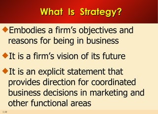 What  Is  Strategy? Embodies a firm’s objectives and reasons for being in business It is a firm’s vision of its future It is an explicit statement that provides direction for coordinated business decisions in marketing and other functional areas 