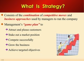 What  Is  Strategy? Consists of the  combination  of  competitive moves  and  business approaches  used by managers to run the company Management’s  “game plan”  to Attract and please customers Stake out a market position Compete successfully Grow the business Achieve targeted objectives 