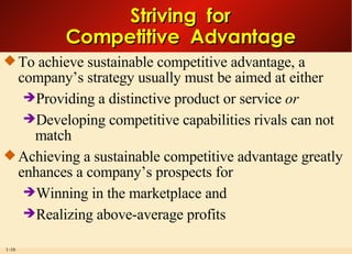 Striving  for Competitive  Advantage To achieve sustainable competitive advantage, a company’s strategy usually must be aimed at either Providing a distinctive product or service  or Developing competitive capabilities rivals can not match Achieving a sustainable competitive advantage greatly enhances a company’s prospects for Winning in the marketplace and Realizing above-average profits 