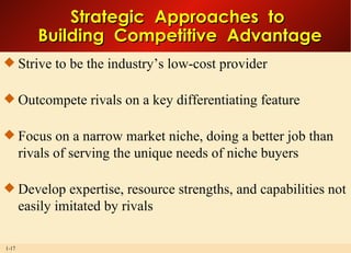 Strategic  Approaches  to  Building  Competitive  Advantage Strive to be the industry’s low-cost provider Outcompete rivals on a key differentiating feature Focus on a narrow market niche, doing a better job than rivals of serving the unique needs of niche buyers Develop expertise, resource strengths, and capabilities not easily imitated by rivals  