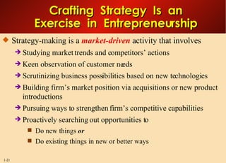 Crafting  Strategy  Is  an Exercise  in  Entrepreneurship Strategy-making is a  market-driven  activity that involves Studying market trends and competitors’ actions Keen observation of customer needs Scrutinizing business possibilities based on new technologies Building firm’s market position via acquisitions or new product introductions Pursuing ways to strengthen firm’s competitive capabilities Proactively searching out opportunities to Do new things  or Do existing things in new or better ways 