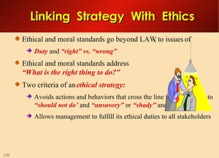 Ethical and moral standards go beyond LAW, to issues of Duty  and  “right” vs. “wrong” Ethical and moral standards address “What is the right thing to do?” Two criteria of an  ethical strategy: Avoids actions and behaviors that cross the line from  “can do”  to  “should not do’  and  “unsavory”  or  “shady”  and Allows management to fulfill its ethical duties to all stakeholders Linking  Strategy  With  Ethics 