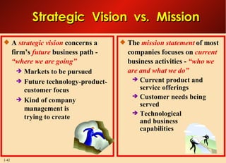 The  mission statement  of most companies focuses on  current   business activities -  “who we are and what we do” Current product and service offerings Customer needs being served Technological and business capabilities A   strategic vision   concerns a firm’s   future   business path -  “where we are going”   Markets to be pursued Future technology-product-customer focus Kind of company management is  trying to create Strategic  Vision  vs.  Mission 
