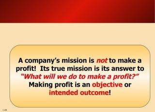 A company’s mission is  not  to make a profit!  Its true mission is its answer to  “What will we do to make a profit?”  Making profit is an  objective  or  intended outcome ! 