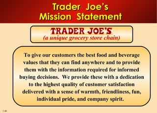 Trader  Joe’s Mission  Statement To give our customers the best food and beverage values that they can find anywhere and to provide them with the information required for informed buying decisions.  We provide these with a dedication to the highest quality of customer satisfaction delivered with a sense of warmth, friendliness, fun, individual pride, and company spirit.  (a unique grocery store chain) 