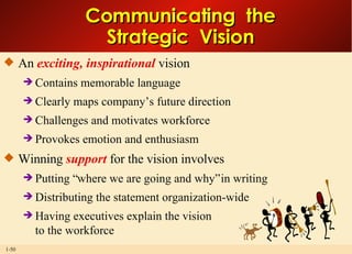 An  exciting, inspirational  vision Contains memorable language Clearly maps company’s future direction Challenges and motivates workforce Provokes emotion and enthusiasm Winning  support  for the vision involves Putting “where we are going and why” in writing Distributing the statement organization-wide Having executives explain the vision to the workforce Communicating  the Strategic  Vision 