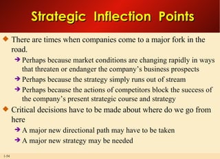 Strategic  Inflection  Points There are times when companies come to a major fork in the road. Perhaps because market conditions are changing rapidly in ways that threaten or endanger the company’s business prospects Perhaps because the strategy simply runs out of stream Perhaps because the actions of competitors block the success of the company’s present strategic course and strategy Critical decisions have to be made about where do we go from here A major new directional path may have to be taken A major new strategy may be needed 