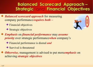 Balanced  Scorecard  Approach – Strategic  and   Financial  Objectives Balanced scorecard approach  for measuring company performance  requires   both – Financial objectives Strategic objectives Emphasis  on  financial performance  may  assume priority  over strategic performance  when  company’s Financial performance is dismal  and Survival is threatened Otherwise,  management is advised to put more  emphasis  on achieving  strategic objectives 