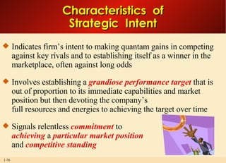 Characteristics  of Strategic  Intent Indicates firm’s intent to making quantam gains in competing against key rivals and to establishing itself as a winner in the marketplace, often against long odds Involves establishing a  grandiose performance target  that is out of proportion to its immediate capabilities and market position but then devoting the company’s full resources and energies to achieving the target over time Signals relentless  commitment  to achieving  a  particular market position   and  competitive standing 