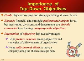 Importance  of Top-Down  Objectives Guide  objective-setting and strategy-making at lower levels Ensures  financial and strategic  performance targets  for all business units, divisions, and departments are  directly connected  to achieving  company-wide objectives Integration   of  objectives   has two advantages Helps  produce cohesion  among objectives and strategies of different parts of organization Helps  unify internal efforts  to move a company along the chosen strategic path 