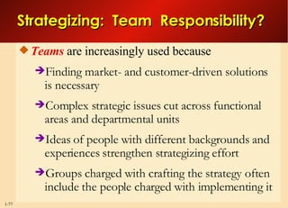 Strategizing:  Team  Responsibility? Teams  are increasingly used because Finding market- and customer-driven solutions is necessary  Complex strategic issues cut across functional areas and departmental units Ideas of people with different backgrounds and experiences strengthen strategizing effort Groups charged with crafting the strategy often include the people charged with implementing it 