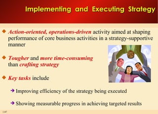 Action-oriented, operations-driven  activity aimed at shaping performance of core business activities in a strategy-supportive manner  Tougher  and  more time-consuming than  crafting strategy Key tasks  include Improving efficiency of the strategy being executed Showing measurable progress in achieving targeted results Implementing  and  Executing  Strategy 