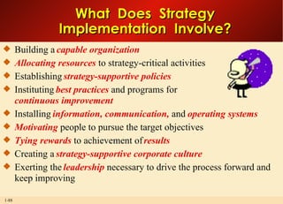 Building a  capable organization Allocating resources  to strategy-critical activities Establishing  strategy-supportive policies Instituting  best practices  and programs for continuous improvement Installing  information, communication,  and  operating systems Motivating  people to pursue the target objectives Tying rewards  to achievement of  results Creating a  strategy-supportive corporate culture Exerting the  leadership  necessary to drive the process forward and keep improving What  Does  Strategy Implementation  Involve? 