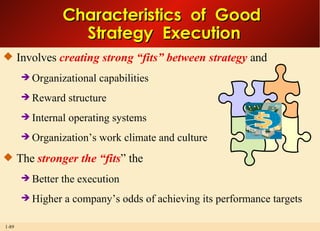 Characteristics  of  Good  Strategy  Execution Involves  creating strong “fits” between strategy  and  Organizational capabilities Reward structure Internal operating systems Organization’s work climate and culture The  stronger the “fits ” the Better the execution Higher a company’s odds of achieving its performance targets 
