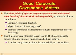 Good  Corporate Governance  Matters The  whole fabric of effective corporate governance is undermined when boards of directors shirk their responsibility  to maintain ultimate control over  Company’s strategic direction,  Major elements of its strategy,  and Business approaches management is using to implement and execute the strategy Board members are obligated to rein in a CEO who oversteps the bounds of sound business principles and ethical behavior A rubber stamp board abdicates its responsibility to shareholders 