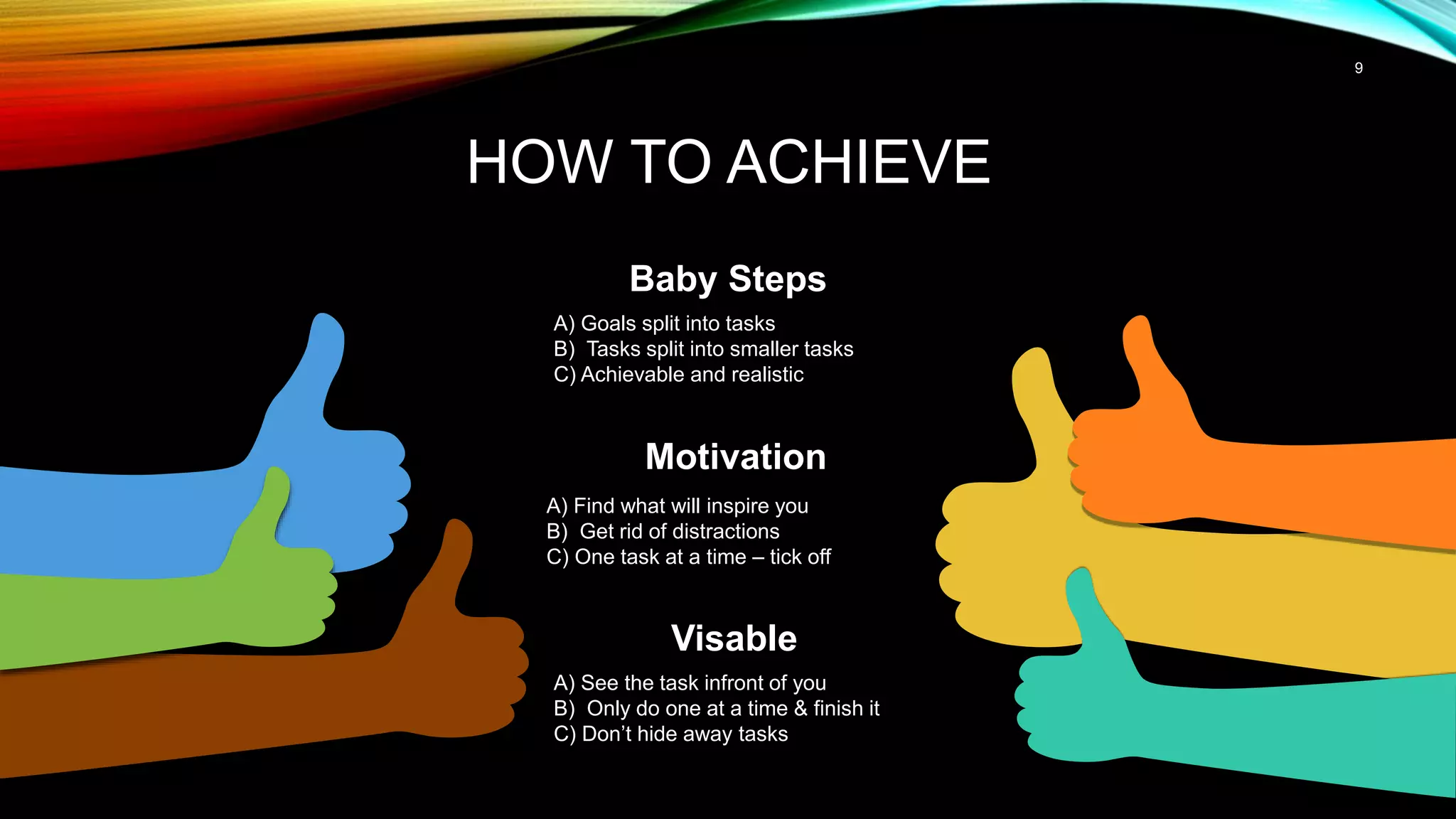 9
HOW TO ACHIEVE
Baby Steps
A) Goals split into tasks
B) Tasks split into smaller tasks
C) Achievable and realistic
Motivation
A) Find what will inspire you
B) Get rid of distractions
C) One task at a time – tick off
Visable
A) See the task infront of you
B) Only do one at a time & finish it
C) Don’t hide away tasks
 