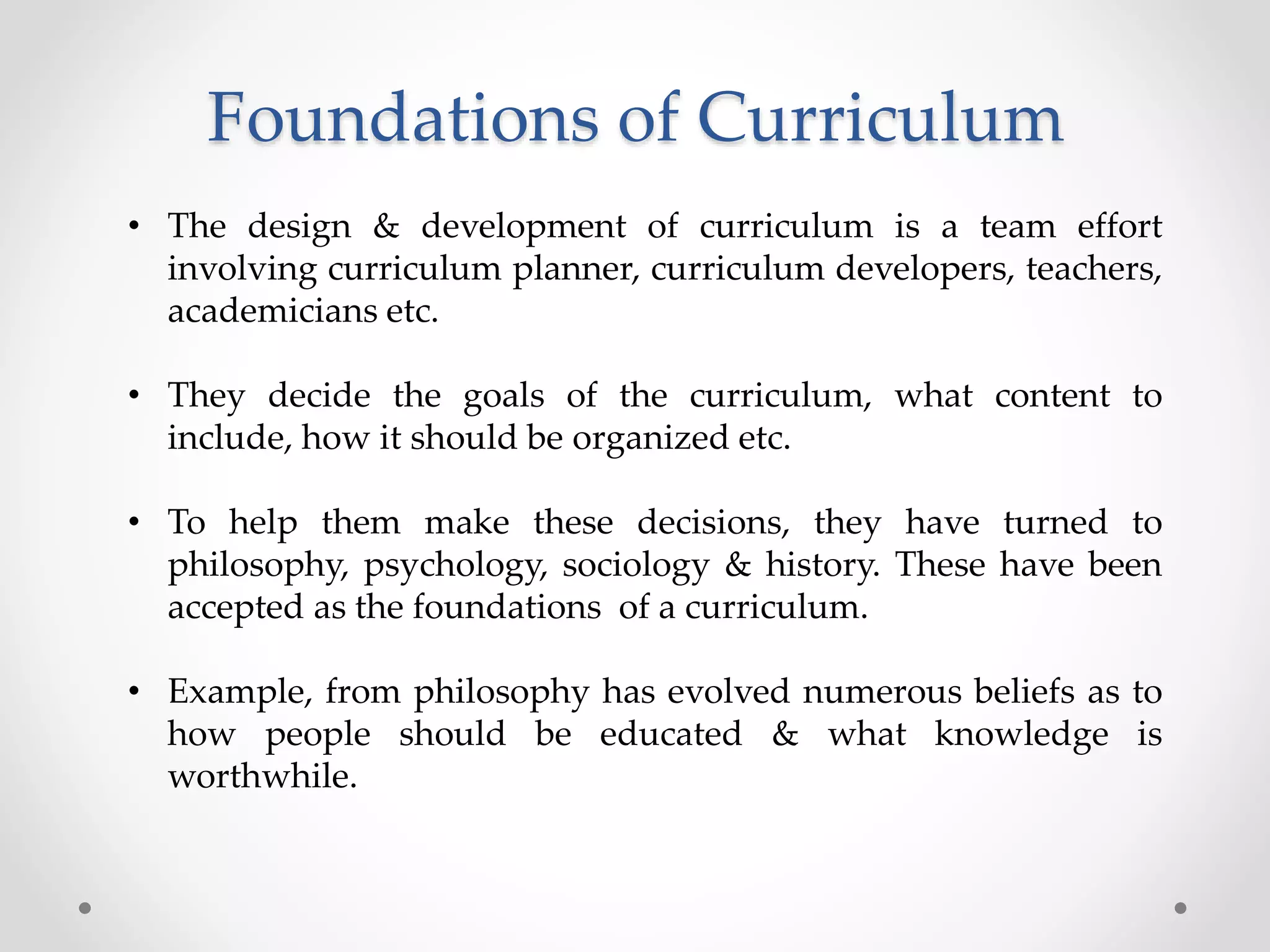 Foundations of Curriculum
• The design & development of curriculum is a team effort
involving curriculum planner, curriculum developers, teachers,
academicians etc.
• They decide the goals of the curriculum, what content to
include, how it should be organized etc.
• To help them make these decisions, they have turned to
philosophy, psychology, sociology & history. These have been
accepted as the foundations of a curriculum.
• Example, from philosophy has evolved numerous beliefs as to
how people should be educated & what knowledge is
worthwhile.
 