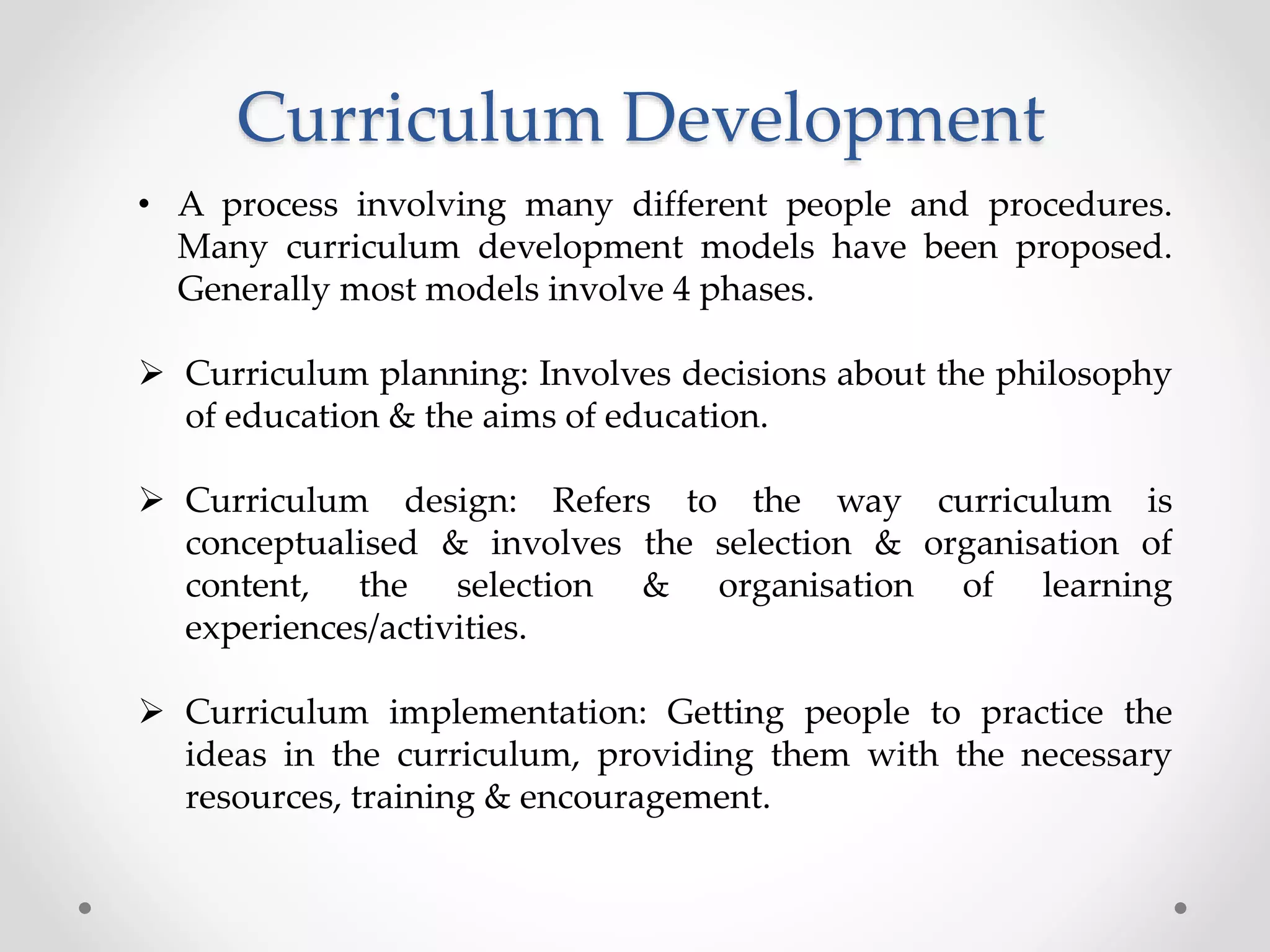 Curriculum Development
• A process involving many different people and procedures.
Many curriculum development models have been proposed.
Generally most models involve 4 phases.
 Curriculum planning: Involves decisions about the philosophy
of education & the aims of education.
 Curriculum design: Refers to the way curriculum is
conceptualised & involves the selection & organisation of
content, the selection & organisation of learning
experiences/activities.
 Curriculum implementation: Getting people to practice the
ideas in the curriculum, providing them with the necessary
resources, training & encouragement.
 