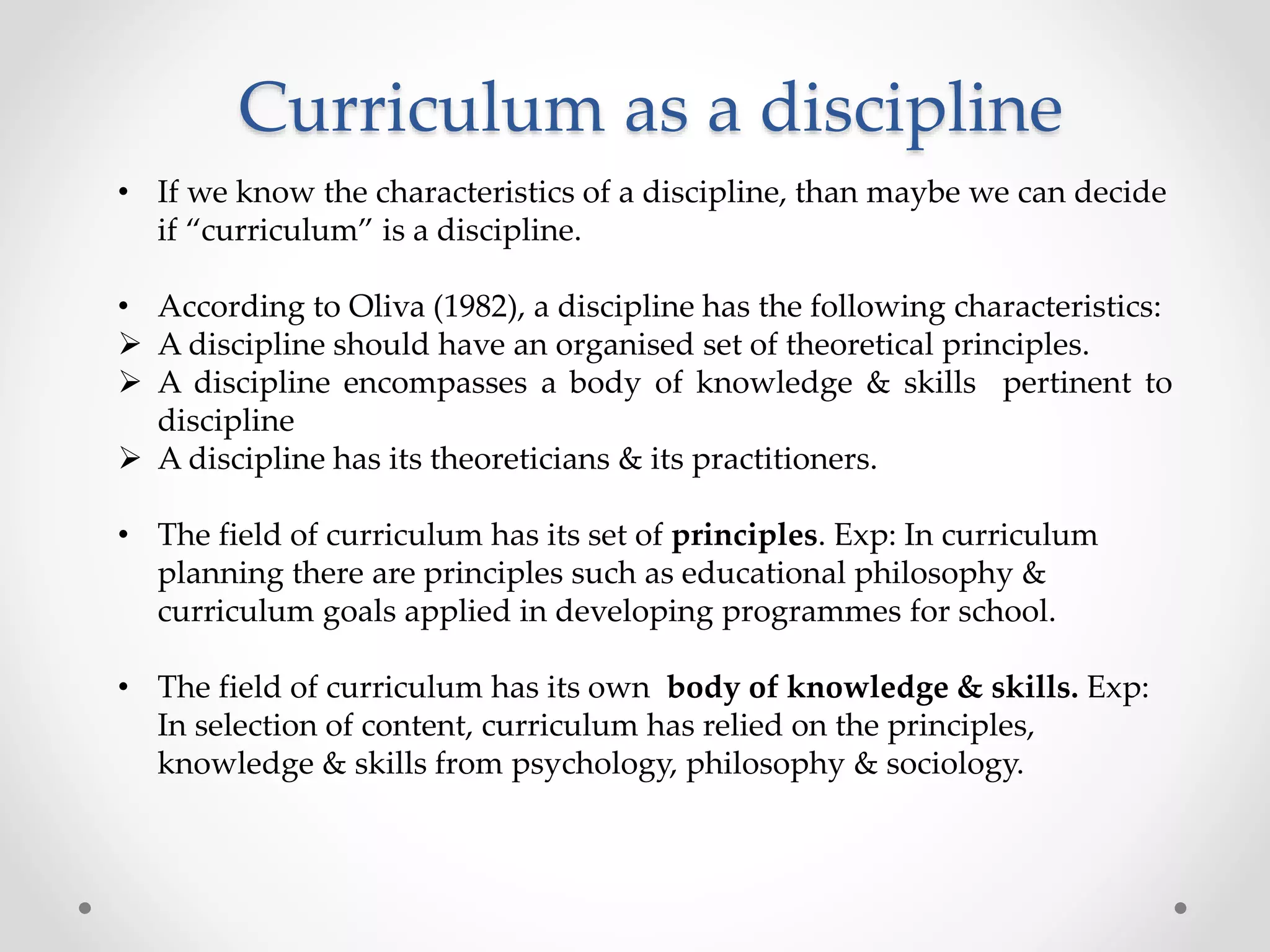 Curriculum as a discipline
• If we know the characteristics of a discipline, than maybe we can decide
if “curriculum” is a discipline.
• According to Oliva (1982), a discipline has the following characteristics:
 A discipline should have an organised set of theoretical principles.
 A discipline encompasses a body of knowledge & skills pertinent to
discipline
 A discipline has its theoreticians & its practitioners.
• The field of curriculum has its set of principles. Exp: In curriculum
planning there are principles such as educational philosophy &
curriculum goals applied in developing programmes for school.
• The field of curriculum has its own body of knowledge & skills. Exp:
In selection of content, curriculum has relied on the principles,
knowledge & skills from psychology, philosophy & sociology.
 