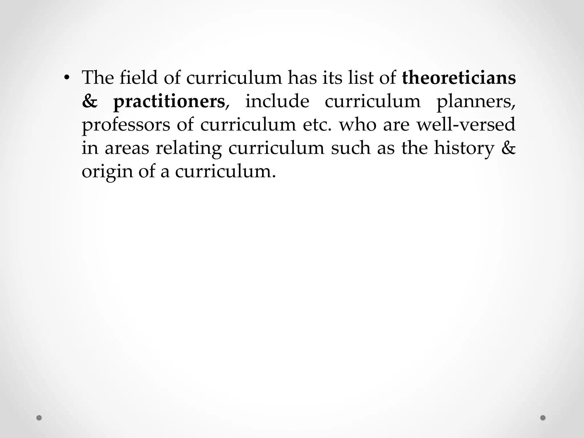 • The field of curriculum has its list of theoreticians
& practitioners, include curriculum planners,
professors of curriculum etc. who are well-versed
in areas relating curriculum such as the history &
origin of a curriculum.
 