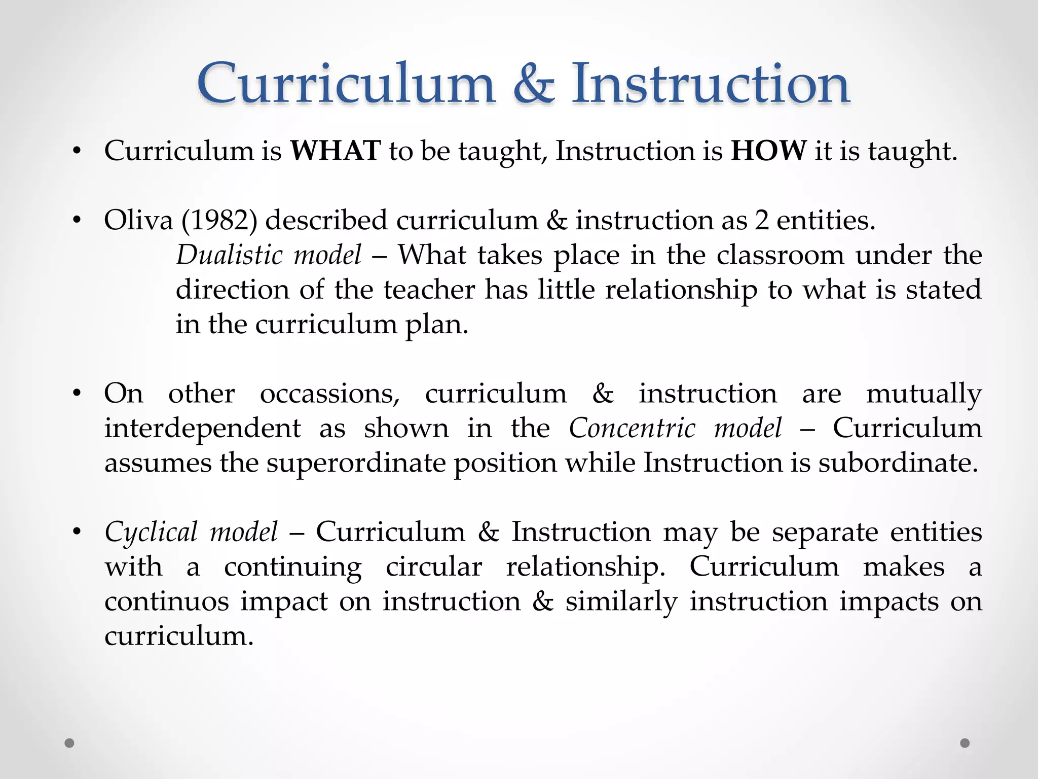 Curriculum & Instruction
• Curriculum is WHAT to be taught, Instruction is HOW it is taught.
• Oliva (1982) described curriculum & instruction as 2 entities.
Dualistic model – What takes place in the classroom under the
direction of the teacher has little relationship to what is stated
in the curriculum plan.
• On other occassions, curriculum & instruction are mutually
interdependent as shown in the Concentric model – Curriculum
assumes the superordinate position while Instruction is subordinate.
• Cyclical model – Curriculum & Instruction may be separate entities
with a continuing circular relationship. Curriculum makes a
continuos impact on instruction & similarly instruction impacts on
curriculum.
 