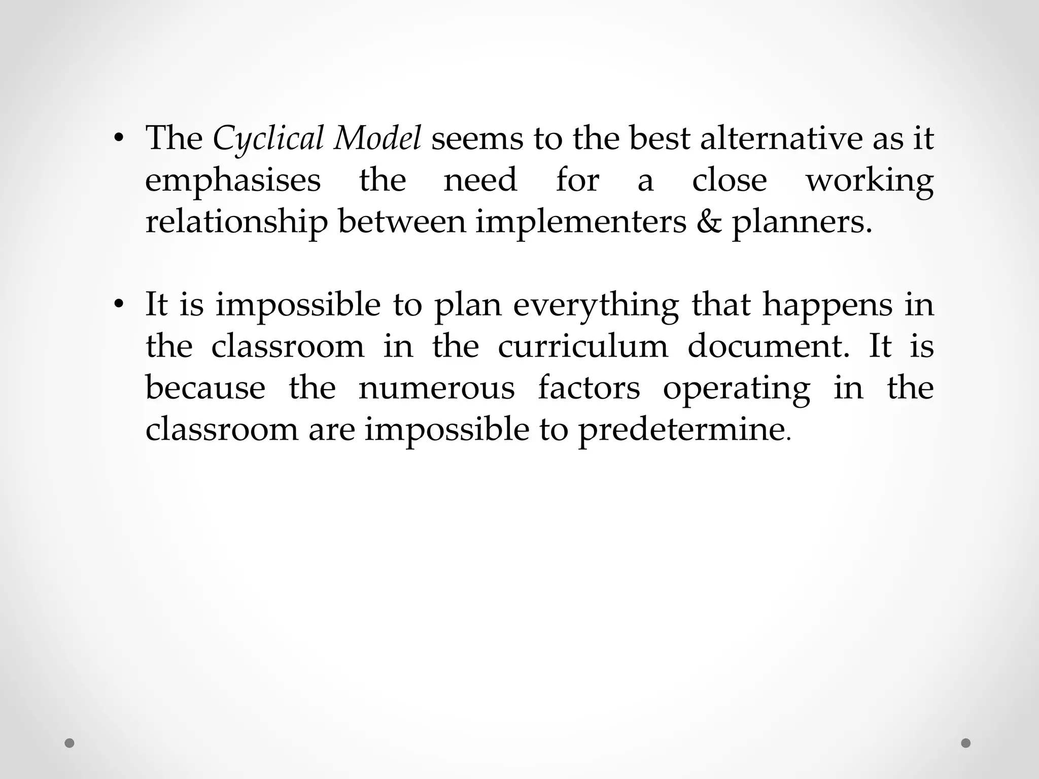 • The Cyclical Model seems to the best alternative as it
emphasises the need for a close working
relationship between implementers & planners.
• It is impossible to plan everything that happens in
the classroom in the curriculum document. It is
because the numerous factors operating in the
classroom are impossible to predetermine.
 