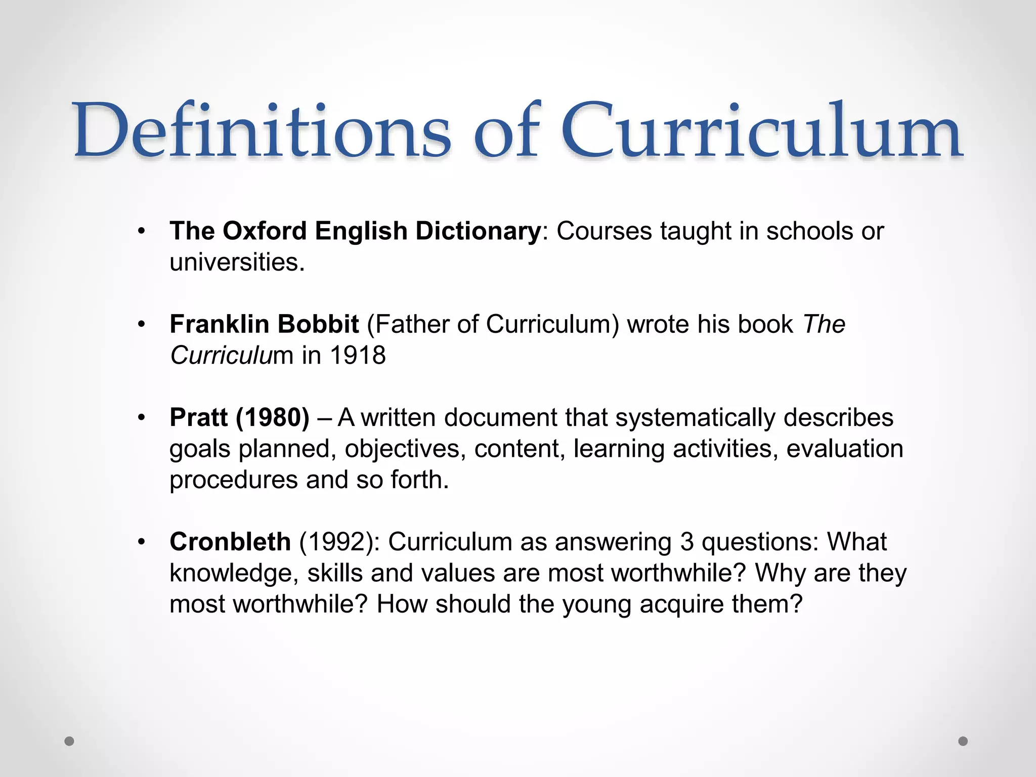 Definitions of Curriculum
• The Oxford English Dictionary: Courses taught in schools or
universities.
• Franklin Bobbit (Father of Curriculum) wrote his book The
Curriculum in 1918
• Pratt (1980) – A written document that systematically describes
goals planned, objectives, content, learning activities, evaluation
procedures and so forth.
• Cronbleth (1992): Curriculum as answering 3 questions: What
knowledge, skills and values are most worthwhile? Why are they
most worthwhile? How should the young acquire them?
 