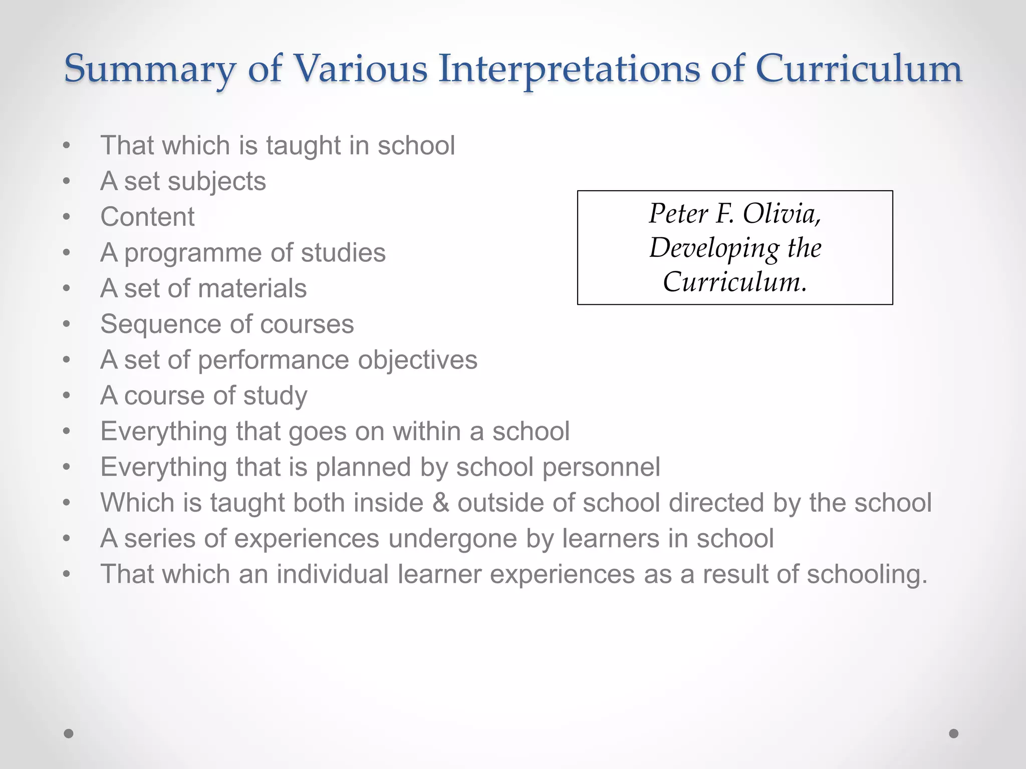 Summary of Various Interpretations of Curriculum
• That which is taught in school
• A set subjects
• Content
• A programme of studies
• A set of materials
• Sequence of courses
• A set of performance objectives
• A course of study
• Everything that goes on within a school
• Everything that is planned by school personnel
• Which is taught both inside & outside of school directed by the school
• A series of experiences undergone by learners in school
• That which an individual learner experiences as a result of schooling.
Peter F. Olivia,
Developing the
Curriculum.
 
