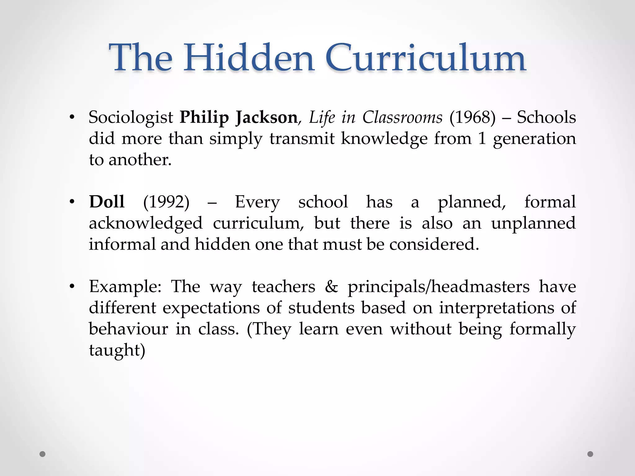 The Hidden Curriculum
• Sociologist Philip Jackson, Life in Classrooms (1968) – Schools
did more than simply transmit knowledge from 1 generation
to another.
• Doll (1992) – Every school has a planned, formal
acknowledged curriculum, but there is also an unplanned
informal and hidden one that must be considered.
• Example: The way teachers & principals/headmasters have
different expectations of students based on interpretations of
behaviour in class. (They learn even without being formally
taught)
 
