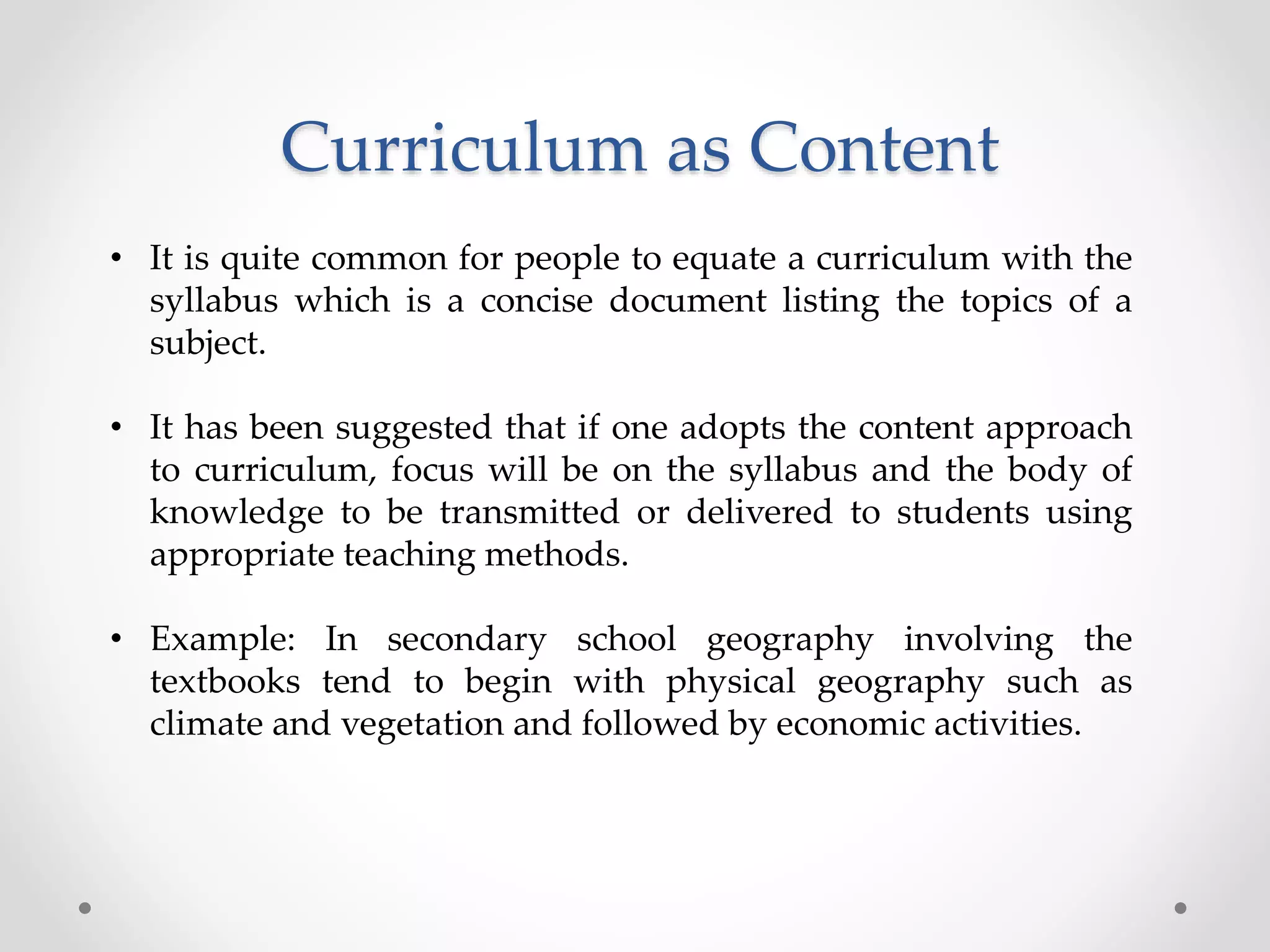 Curriculum as Content
• It is quite common for people to equate a curriculum with the
syllabus which is a concise document listing the topics of a
subject.
• It has been suggested that if one adopts the content approach
to curriculum, focus will be on the syllabus and the body of
knowledge to be transmitted or delivered to students using
appropriate teaching methods.
• Example: In secondary school geography involving the
textbooks tend to begin with physical geography such as
climate and vegetation and followed by economic activities.
 