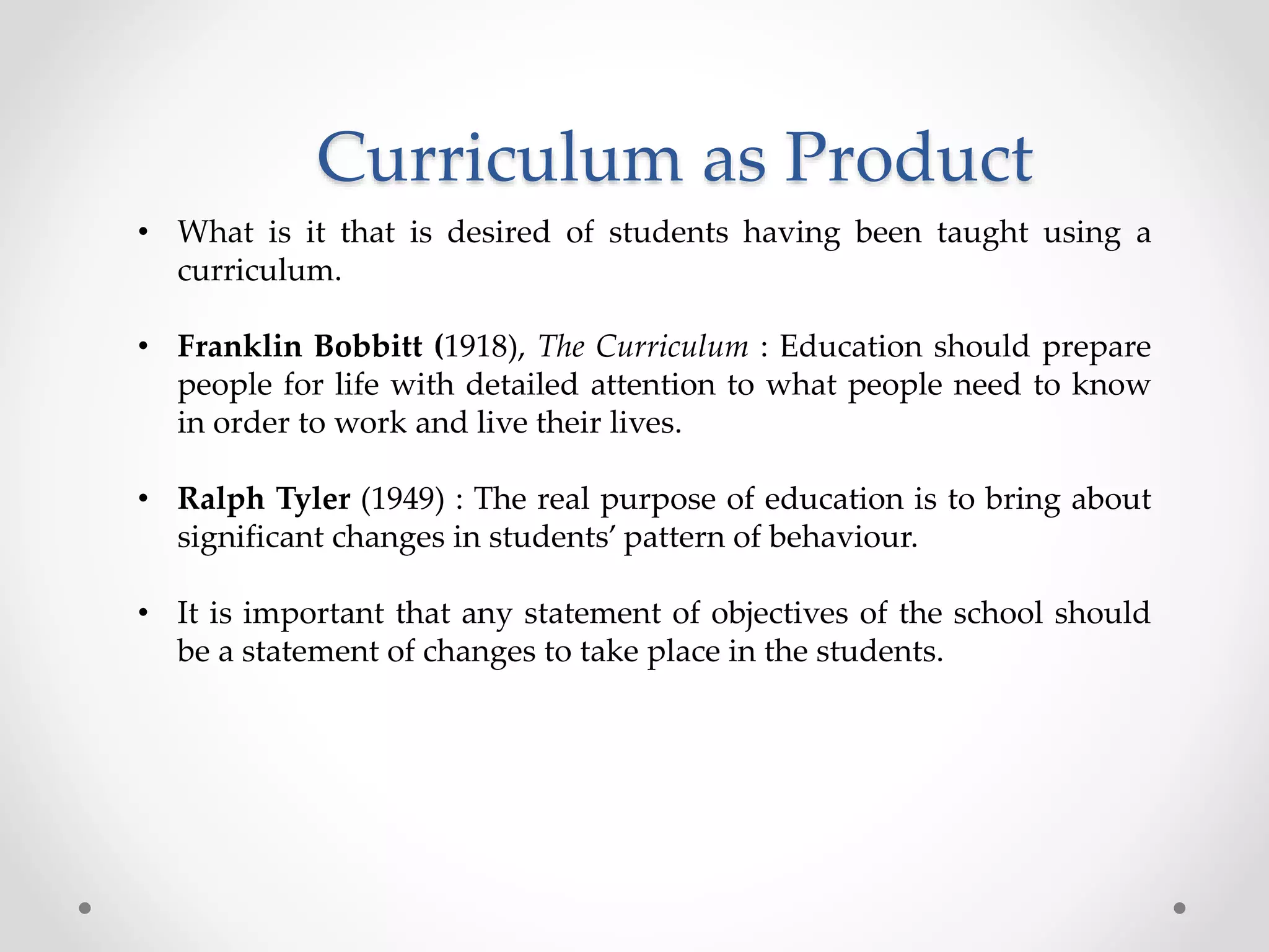 Curriculum as Product
• What is it that is desired of students having been taught using a
curriculum.
• Franklin Bobbitt (1918), The Curriculum : Education should prepare
people for life with detailed attention to what people need to know
in order to work and live their lives.
• Ralph Tyler (1949) : The real purpose of education is to bring about
significant changes in students’ pattern of behaviour.
• It is important that any statement of objectives of the school should
be a statement of changes to take place in the students.
 
