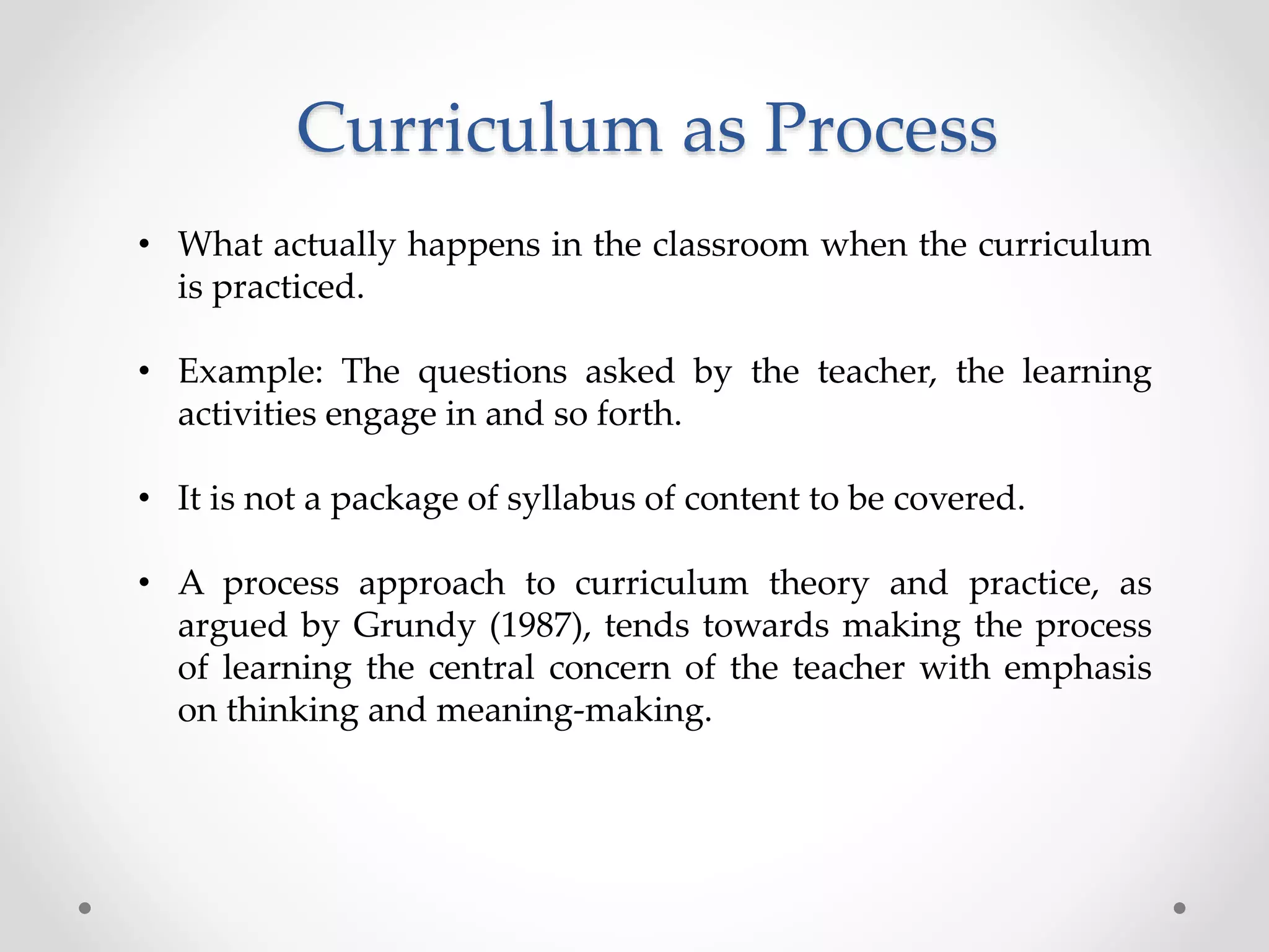 Curriculum as Process
• What actually happens in the classroom when the curriculum
is practiced.
• Example: The questions asked by the teacher, the learning
activities engage in and so forth.
• It is not a package of syllabus of content to be covered.
• A process approach to curriculum theory and practice, as
argued by Grundy (1987), tends towards making the process
of learning the central concern of the teacher with emphasis
on thinking and meaning-making.
 
