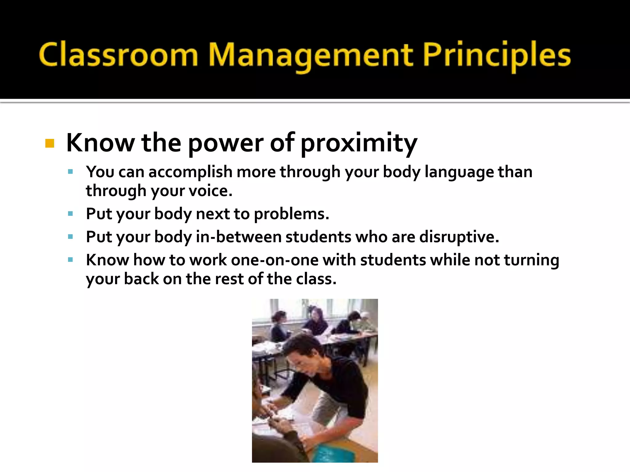 

Know the power of proximity
 You can accomplish more through your body language than

through your voice.
 Put your body next to problems.
 Put your body in-between students who are disruptive.
 Know how to work one-on-one with students while not turning
your back on the rest of the class.

 
