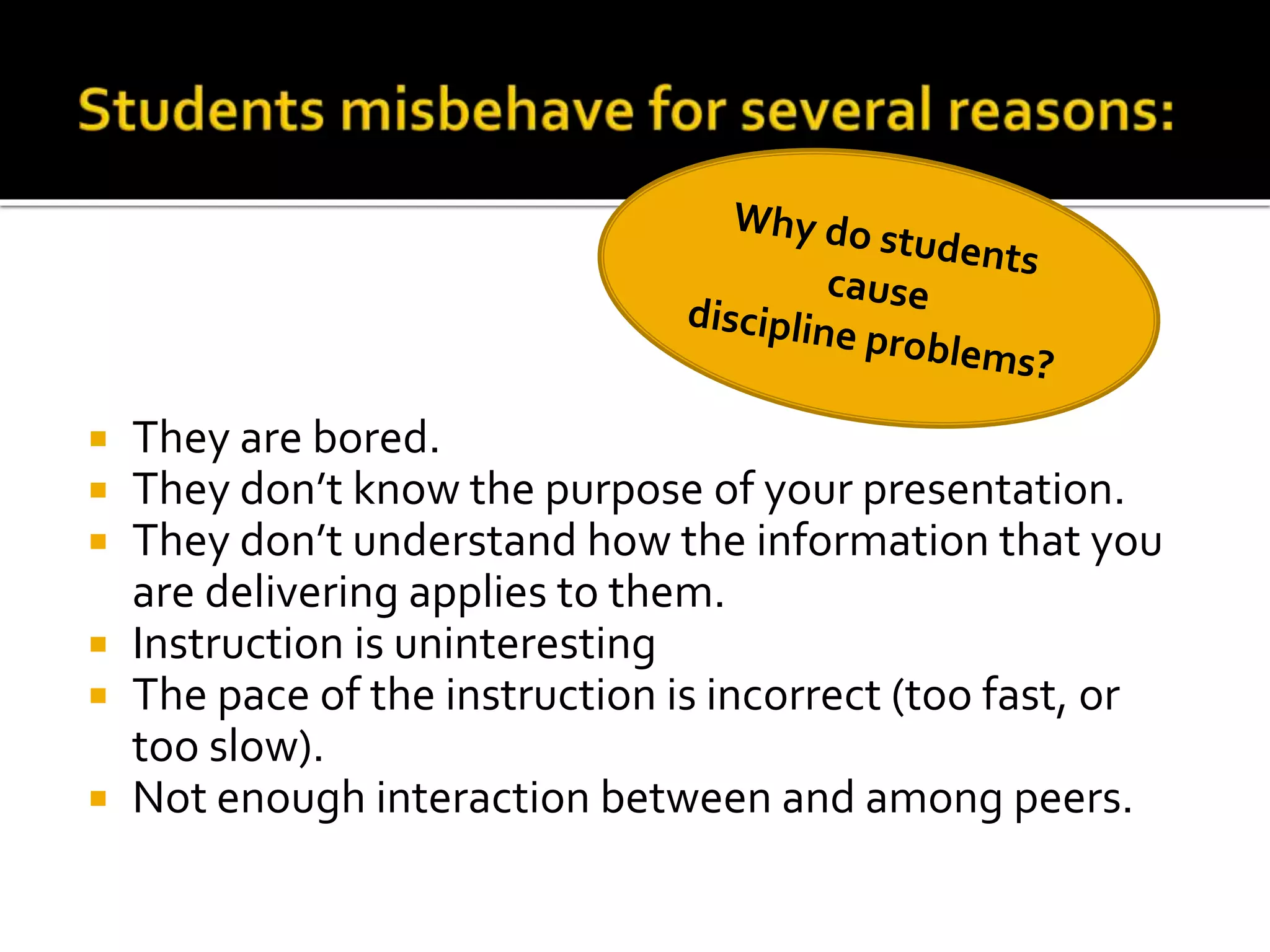They are bored.
They don’t know the purpose of your presentation.
They don’t understand how the information that you
are delivering applies to them.
 Instruction is uninteresting
 The pace of the instruction is incorrect (too fast, or
too slow).
 Not enough interaction between and among peers.




 