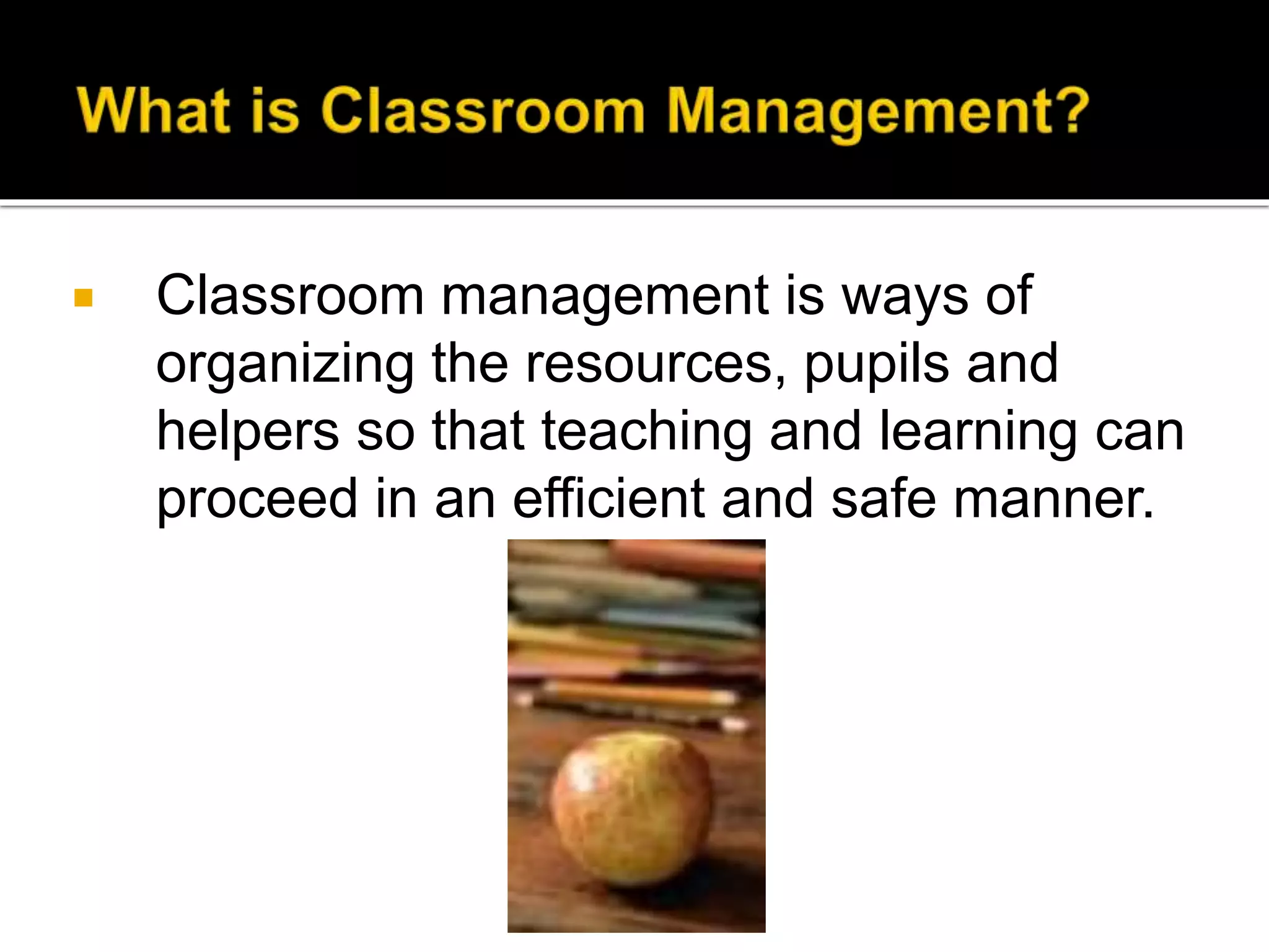 

Classroom management is ways of
organizing the resources, pupils and
helpers so that teaching and learning can
proceed in an efficient and safe manner.

 